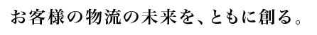 お客様の物流の未来を、ともに創る。